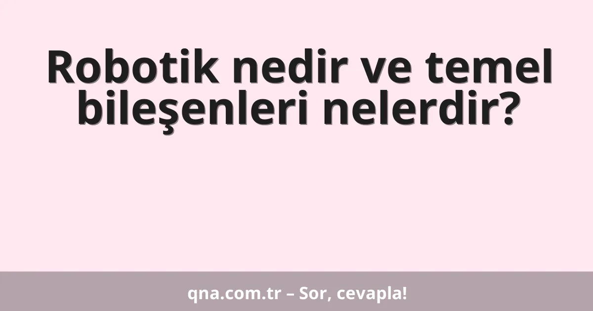 Robotik nedir ve temel bileşenleri nelerdir?