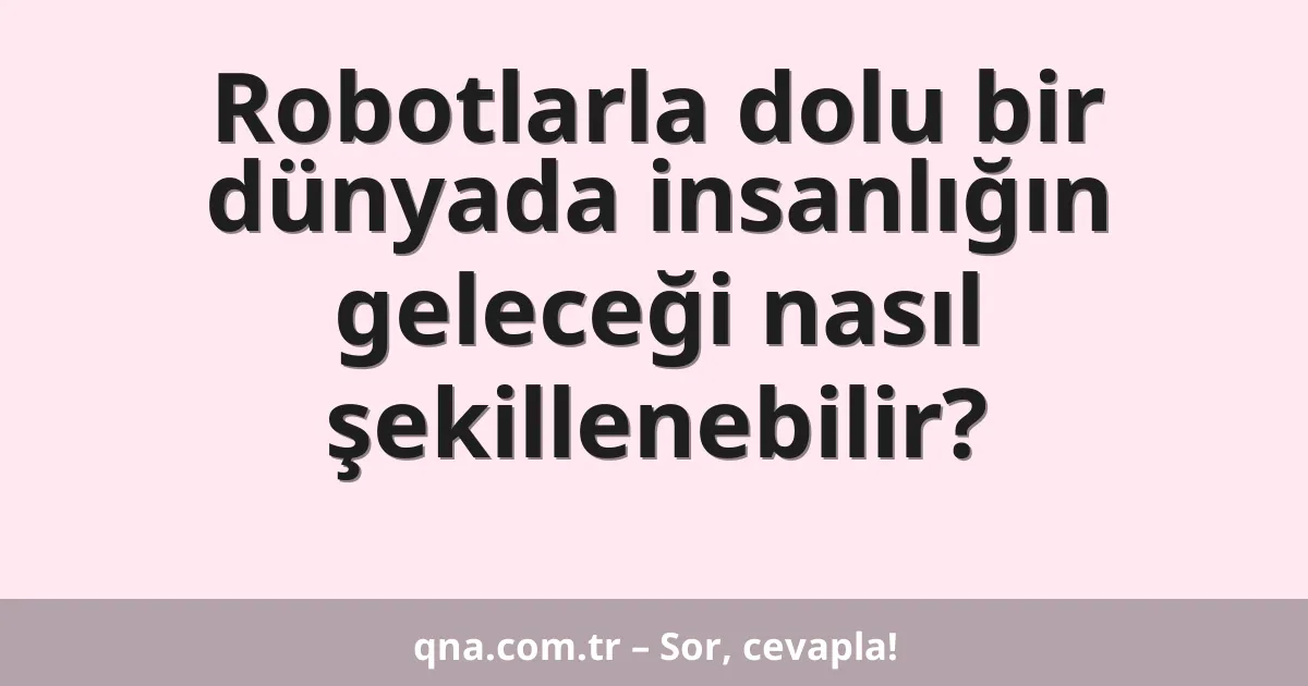 Robotlarla dolu bir dünyada insanlığın geleceği nasıl şekillenebilir?