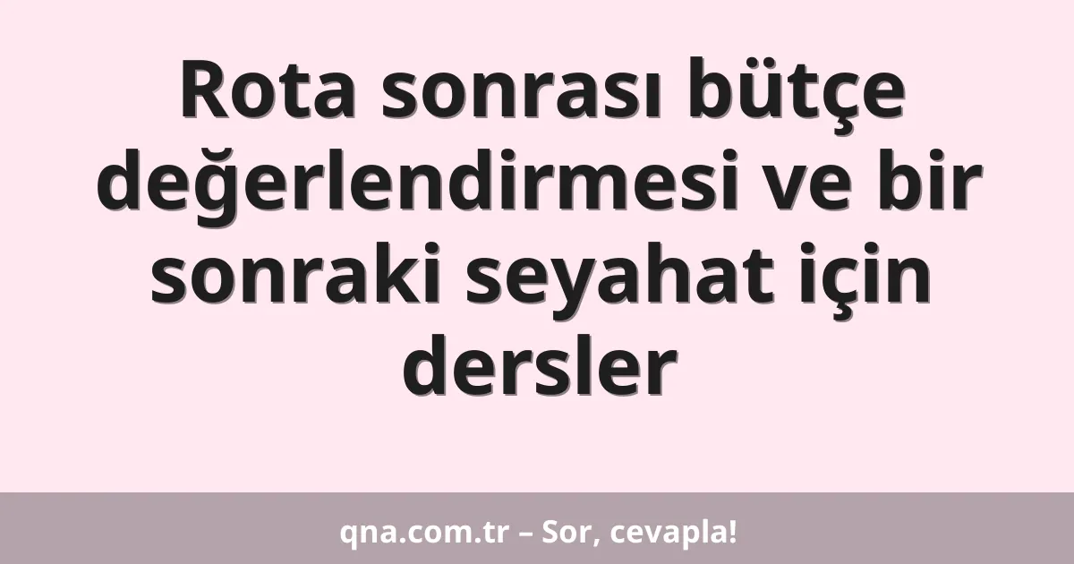 Rota sonrası bütçe değerlendirmesi ve bir sonraki seyahat için dersler