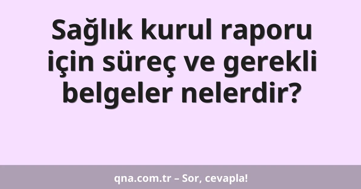 Sağlık kurul raporu için süreç ve gerekli belgeler nelerdir?