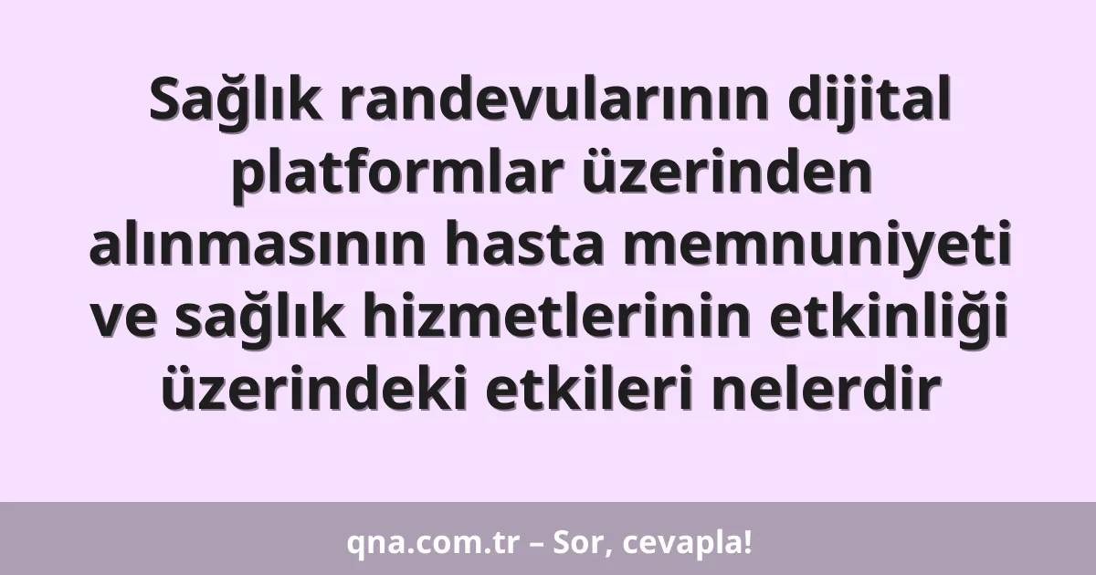 Sağlık randevularının dijital platformlar üzerinden alınmasının hasta memnuniyeti ve sağlık hizmetlerinin etkinliği üzerindeki etkileri nelerdir