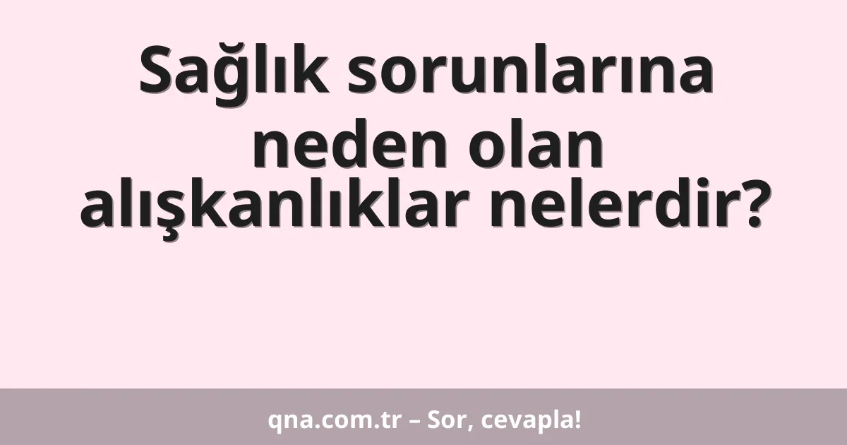 Sağlık sorunlarına neden olan alışkanlıklar nelerdir?