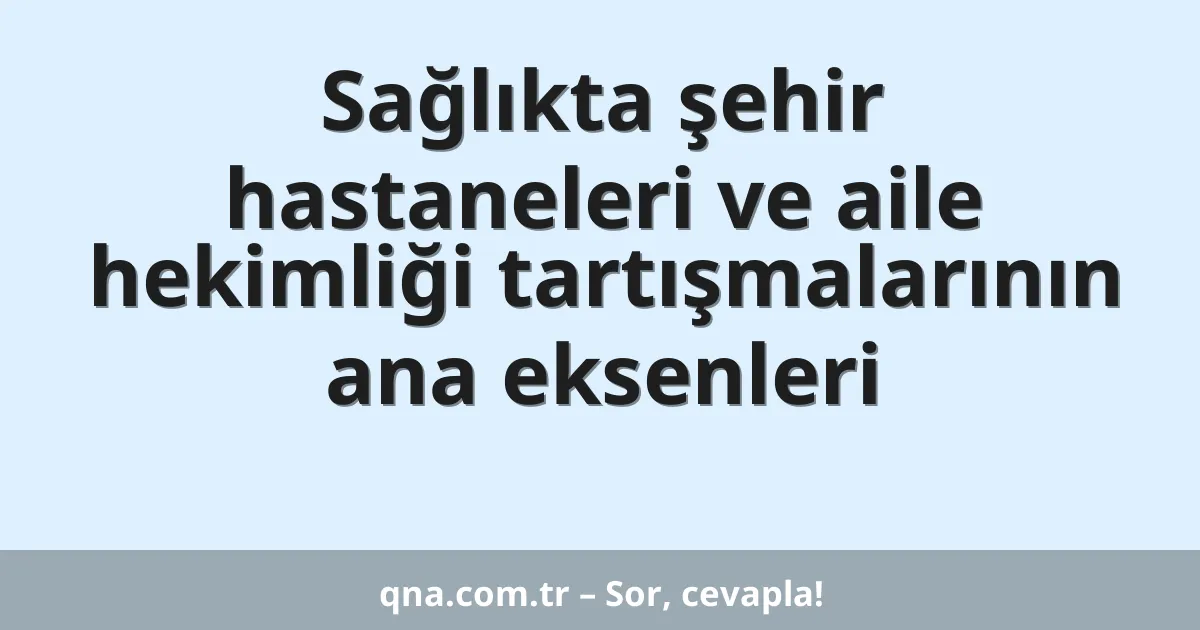 Sağlıkta şehir hastaneleri ve aile hekimliği tartışmalarının ana eksenleri