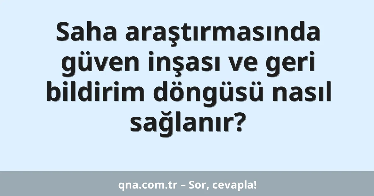 Saha araştırmasında güven inşası ve geri bildirim döngüsü nasıl sağlanır?
