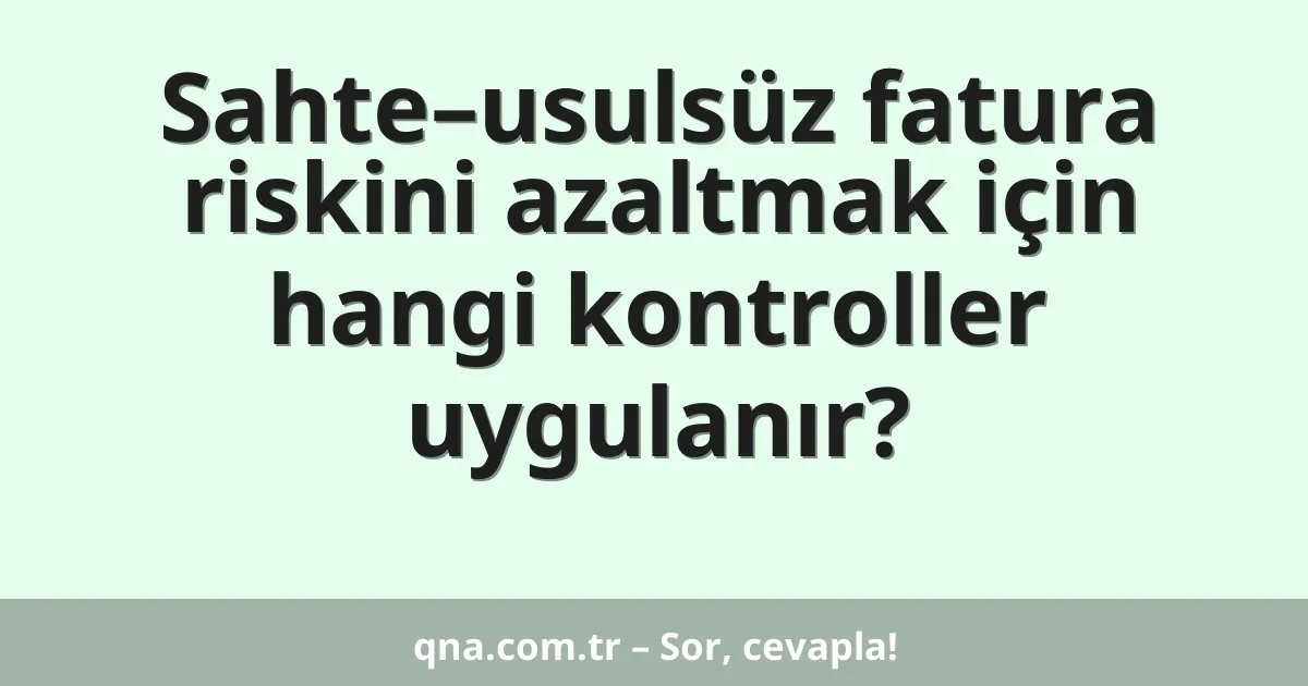 Sahte–usulsüz fatura riskini azaltmak için hangi kontroller uygulanır?