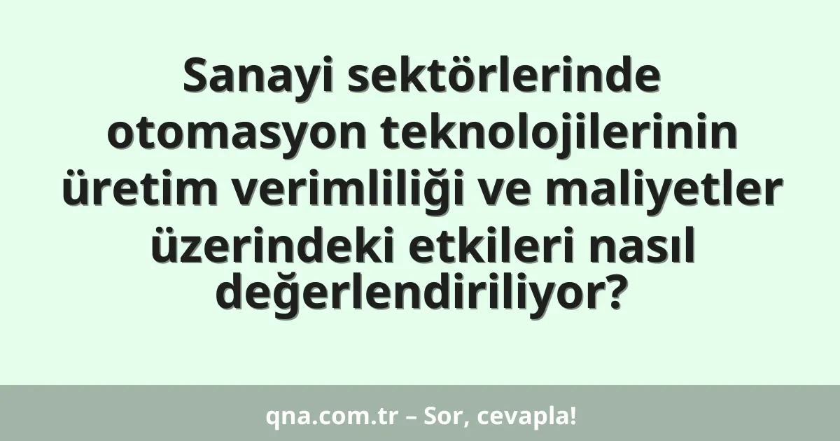 Sanayi sektörlerinde otomasyon teknolojilerinin üretim verimliliği ve maliyetler üzerindeki etkileri nasıl değerlendiriliyor?