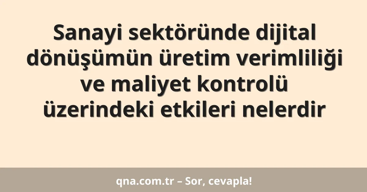 Sanayi sektöründe dijital dönüşümün üretim verimliliği ve maliyet kontrolü üzerindeki etkileri nelerdir