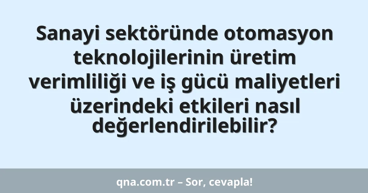 Sanayi sektöründe otomasyon teknolojilerinin üretim verimliliği ve iş gücü maliyetleri üzerindeki etkileri nasıl değerlendirilebilir?