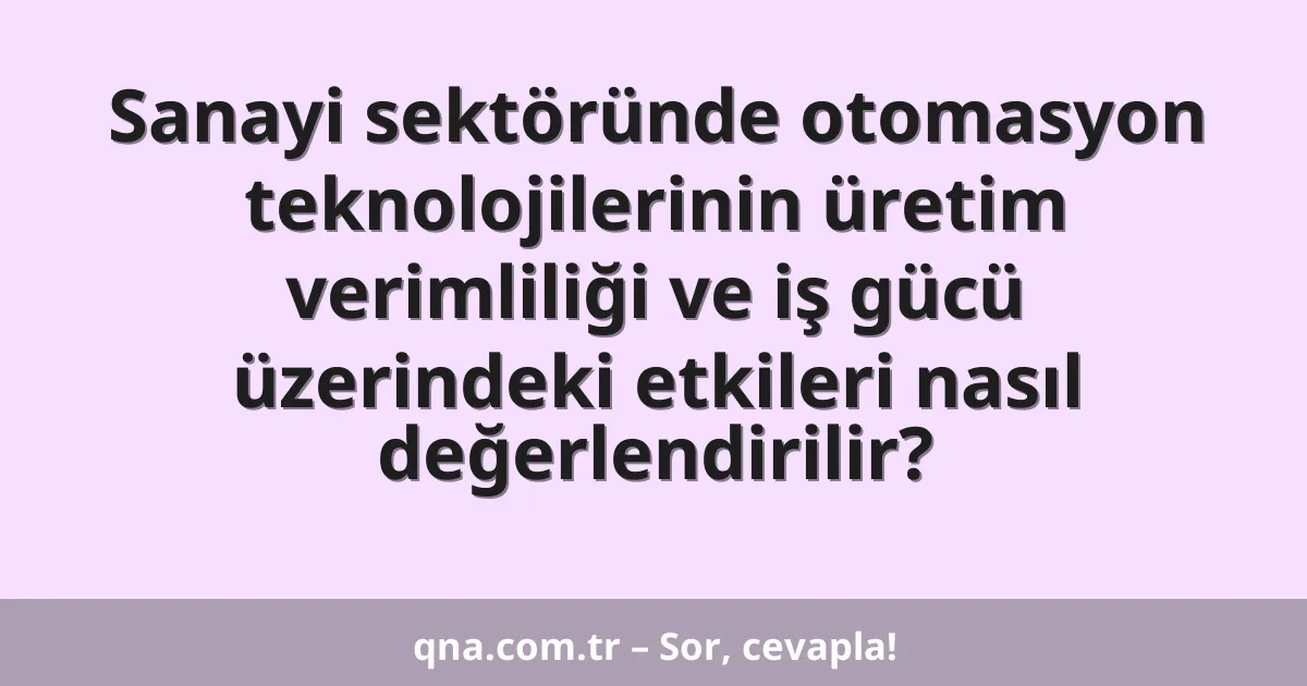 Sanayi sektöründe otomasyon teknolojilerinin üretim verimliliği ve iş gücü üzerindeki etkileri nasıl değerlendirilir?