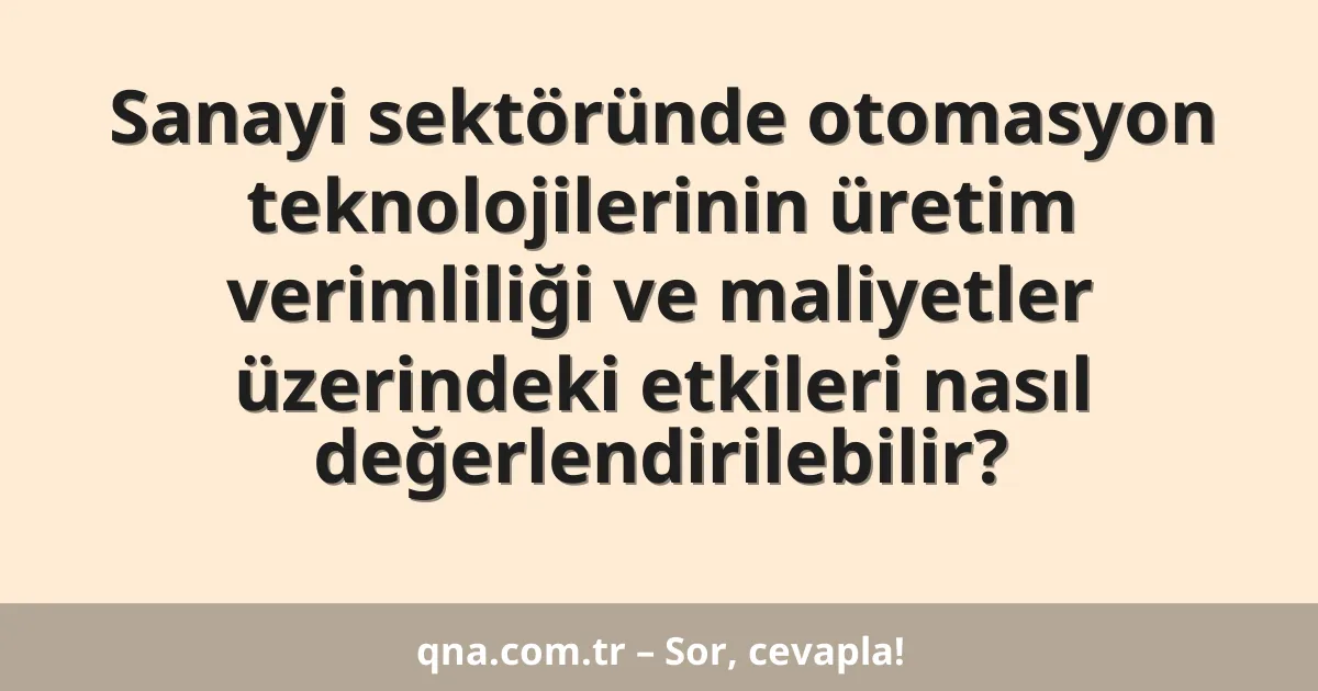 Sanayi sektöründe otomasyon teknolojilerinin üretim verimliliği ve maliyetler üzerindeki etkileri nasıl değerlendirilebilir?
