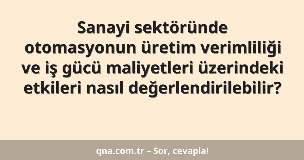Sanayi sektöründe otomasyonun üretim verimliliği ve iş gücü maliyetleri üzerindeki etkileri nasıl değerlendirilebilir?