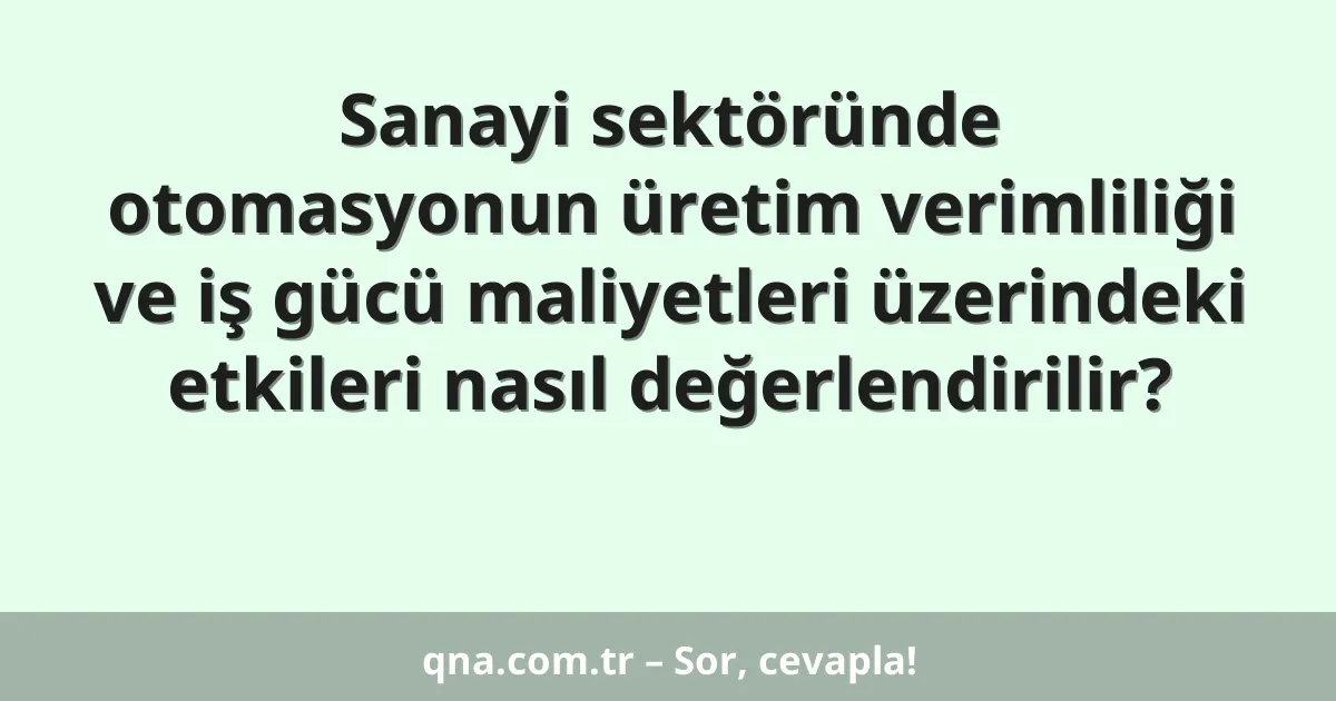 Sanayi sektöründe otomasyonun üretim verimliliği ve iş gücü maliyetleri üzerindeki etkileri nasıl değerlendirilir?