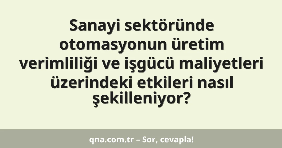 Sanayi sektöründe otomasyonun üretim verimliliği ve işgücü maliyetleri üzerindeki etkileri nasıl şekilleniyor?