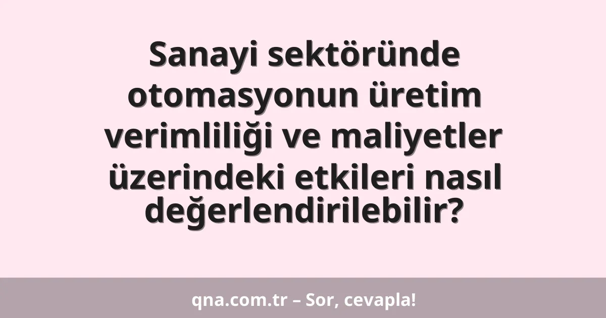 Sanayi sektöründe otomasyonun üretim verimliliği ve maliyetler üzerindeki etkileri nasıl değerlendirilebilir?