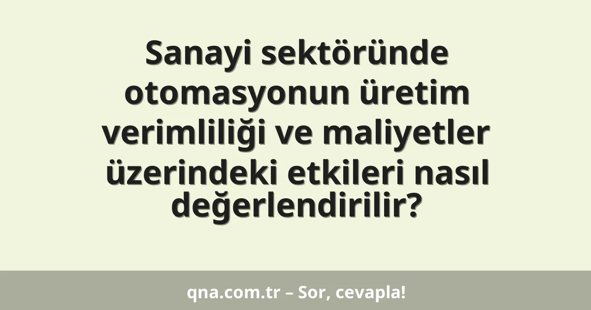 Sanayi sektöründe otomasyonun üretim verimliliği ve maliyetler üzerindeki etkileri nasıl değerlendirilir?