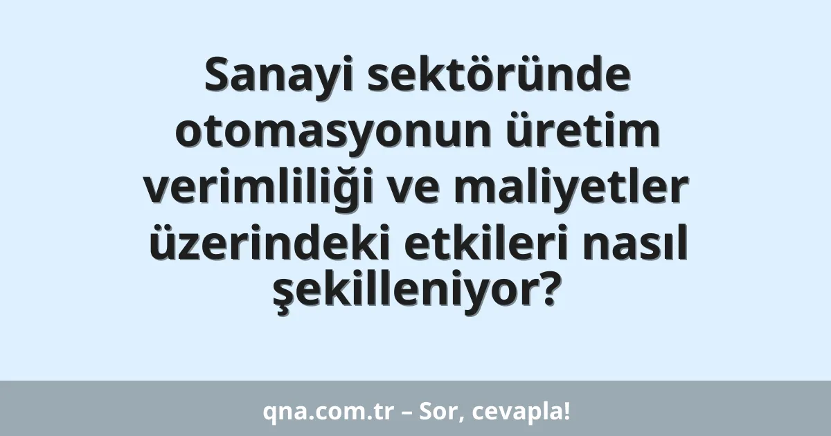 Sanayi sektöründe otomasyonun üretim verimliliği ve maliyetler üzerindeki etkileri nasıl şekilleniyor?