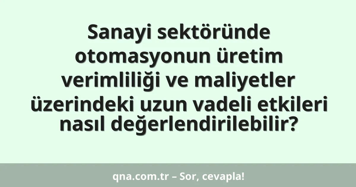 Sanayi sektöründe otomasyonun üretim verimliliği ve maliyetler üzerindeki uzun vadeli etkileri nasıl değerlendirilebilir?