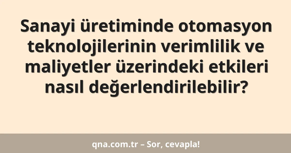 Sanayi üretiminde otomasyon teknolojilerinin verimlilik ve maliyetler üzerindeki etkileri nasıl değerlendirilebilir?
