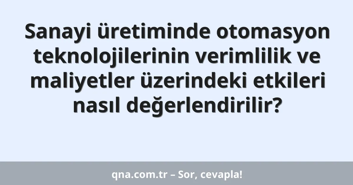 Sanayi üretiminde otomasyon teknolojilerinin verimlilik ve maliyetler üzerindeki etkileri nasıl değerlendirilir?
