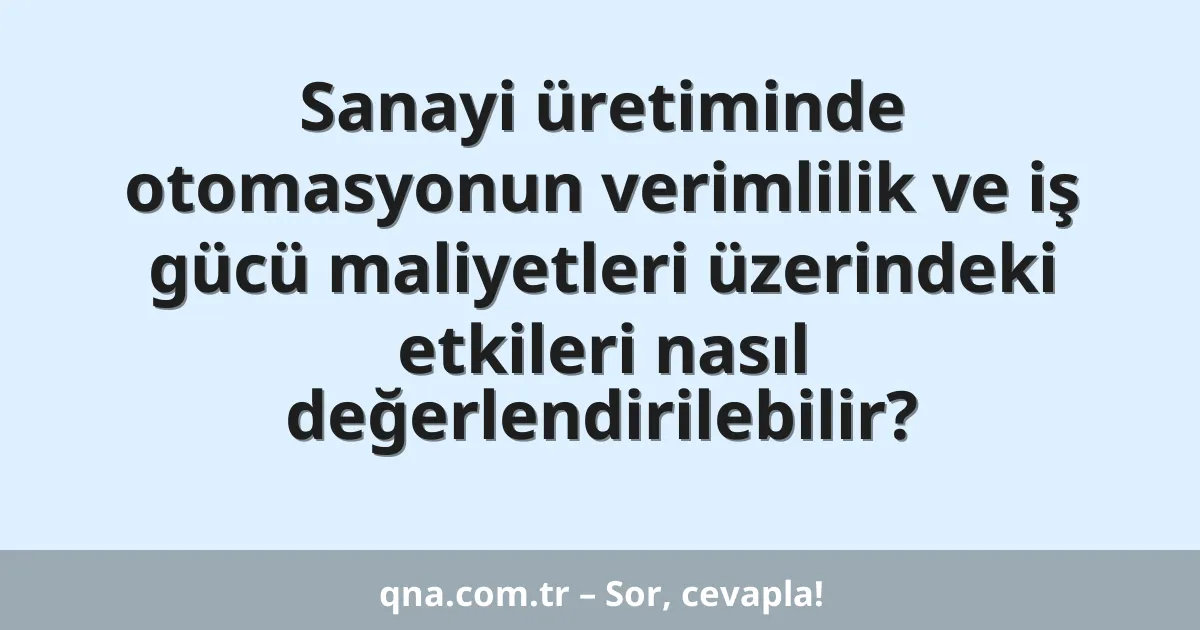 Sanayi üretiminde otomasyonun verimlilik ve iş gücü maliyetleri üzerindeki etkileri nasıl değerlendirilebilir?