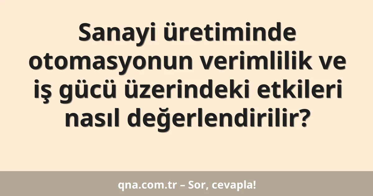 Sanayi üretiminde otomasyonun verimlilik ve iş gücü üzerindeki etkileri nasıl değerlendirilir?