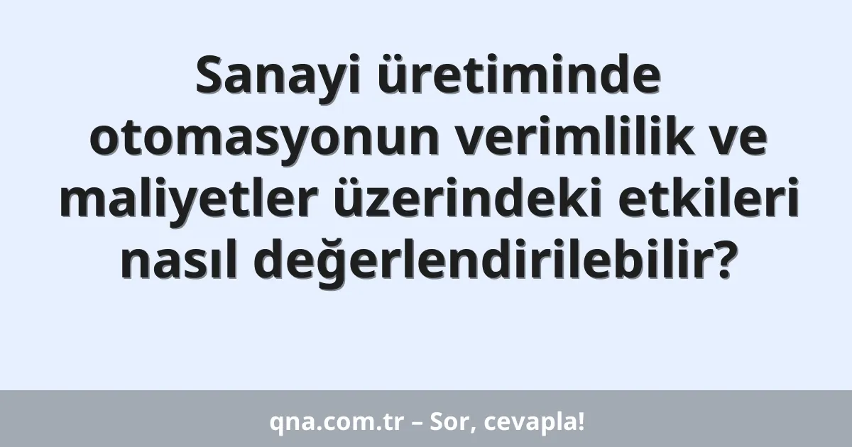 Sanayi üretiminde otomasyonun verimlilik ve maliyetler üzerindeki etkileri nasıl değerlendirilebilir?