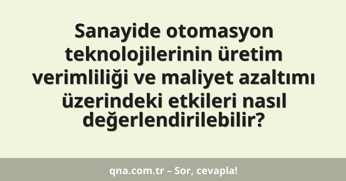 Sanayide otomasyon teknolojilerinin üretim verimliliği ve maliyet azaltımı üzerindeki etkileri nasıl değerlendirilebilir?