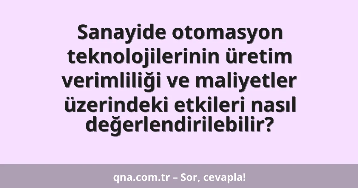Sanayide otomasyon teknolojilerinin üretim verimliliği ve maliyetler üzerindeki etkileri nasıl değerlendirilebilir?