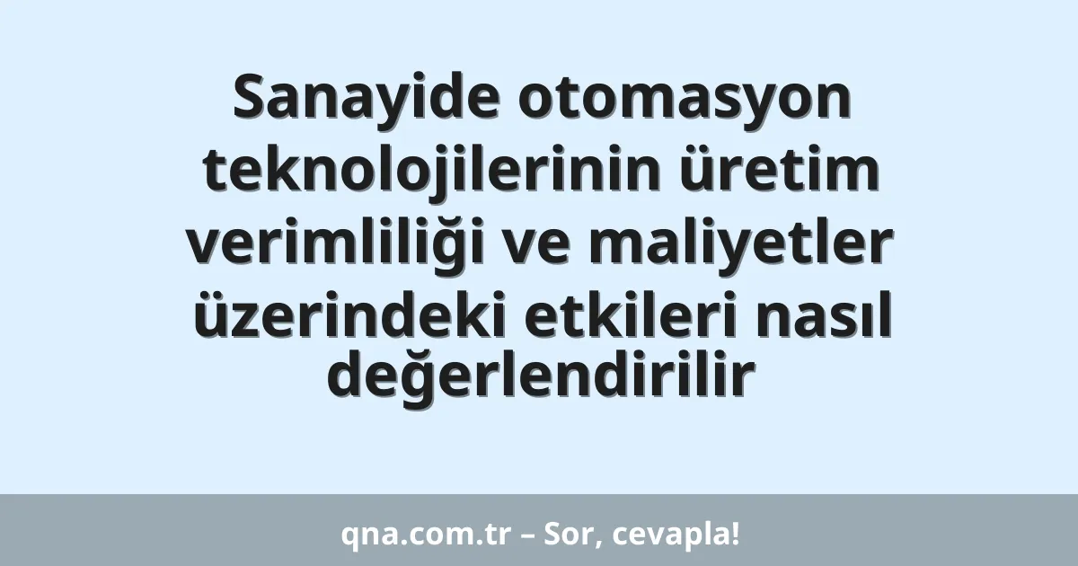 Sanayide otomasyon teknolojilerinin üretim verimliliği ve maliyetler üzerindeki etkileri nasıl değerlendirilir