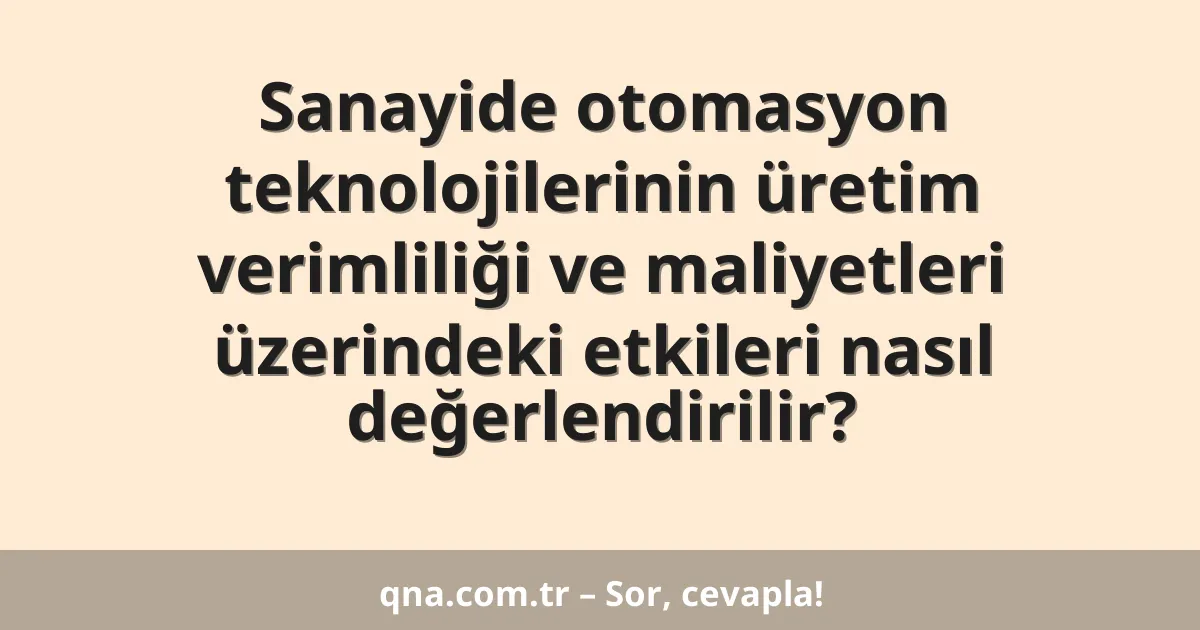 Sanayide otomasyon teknolojilerinin üretim verimliliği ve maliyetleri üzerindeki etkileri nasıl değerlendirilir?
