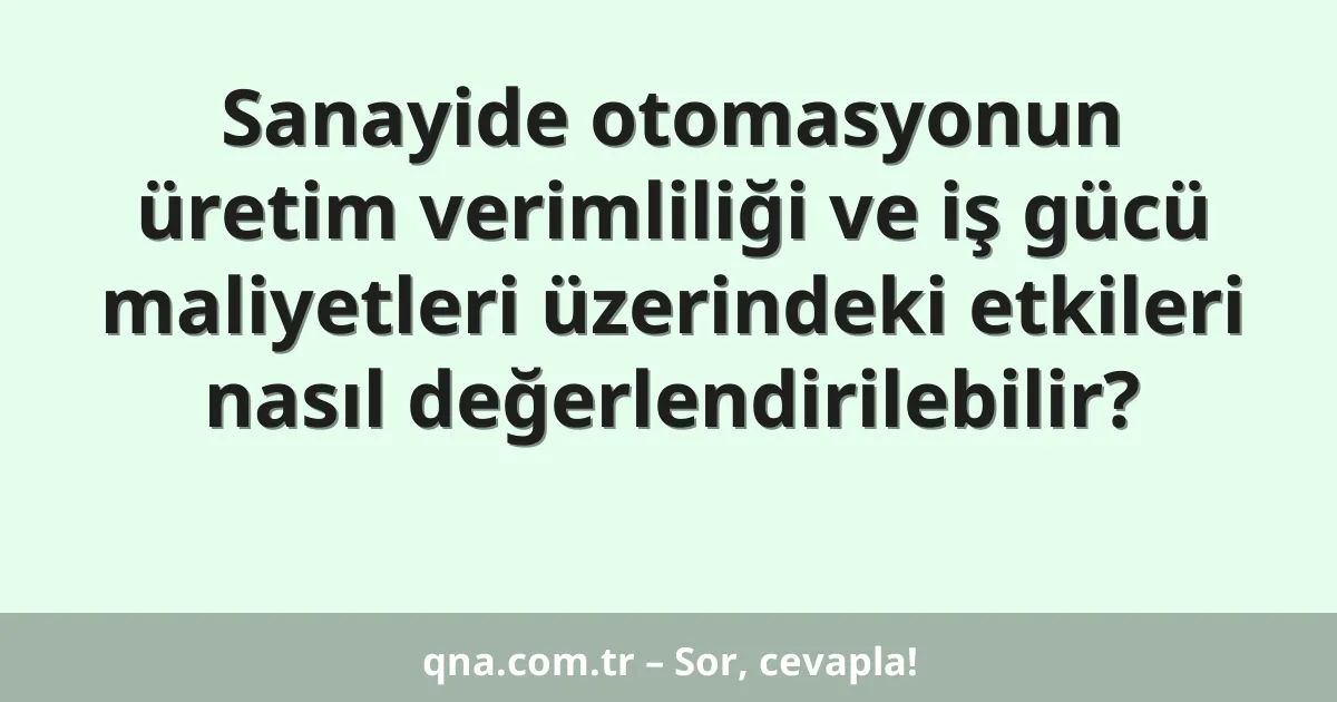 Sanayide otomasyonun üretim verimliliği ve iş gücü maliyetleri üzerindeki etkileri nasıl değerlendirilebilir?