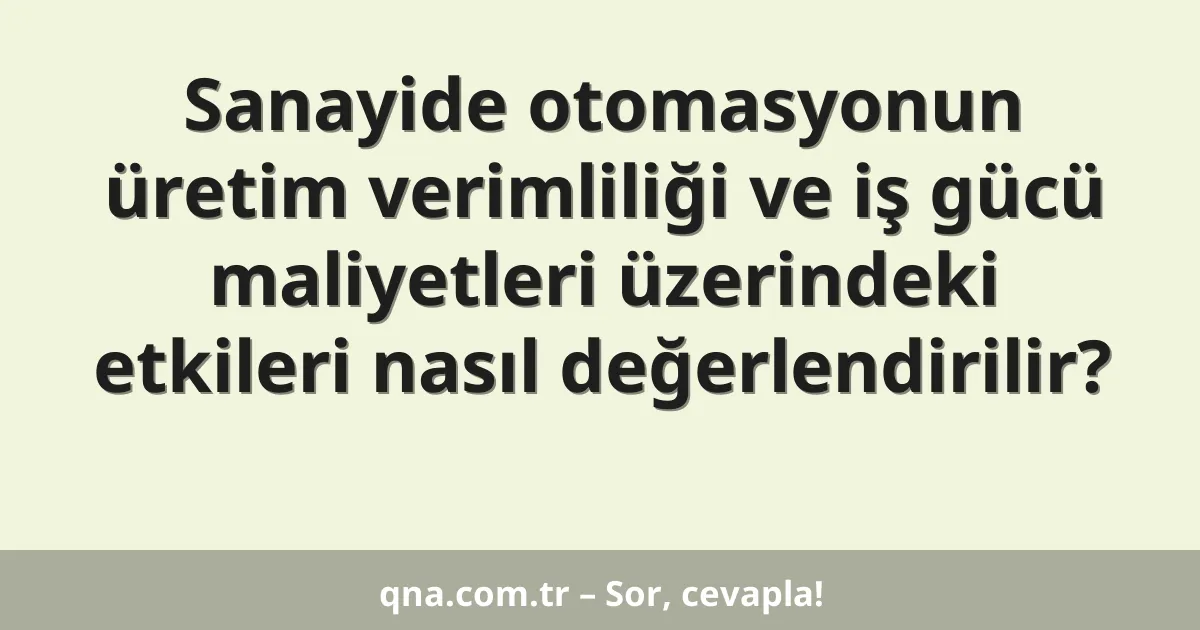 Sanayide otomasyonun üretim verimliliği ve iş gücü maliyetleri üzerindeki etkileri nasıl değerlendirilir?