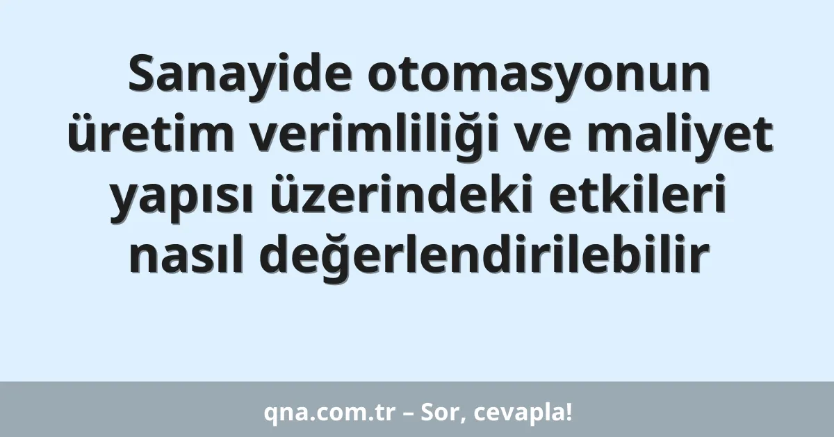 Sanayide otomasyonun üretim verimliliği ve maliyet yapısı üzerindeki etkileri nasıl değerlendirilebilir