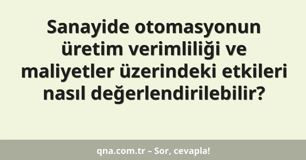 Sanayide otomasyonun üretim verimliliği ve maliyetler üzerindeki etkileri nasıl değerlendirilebilir?