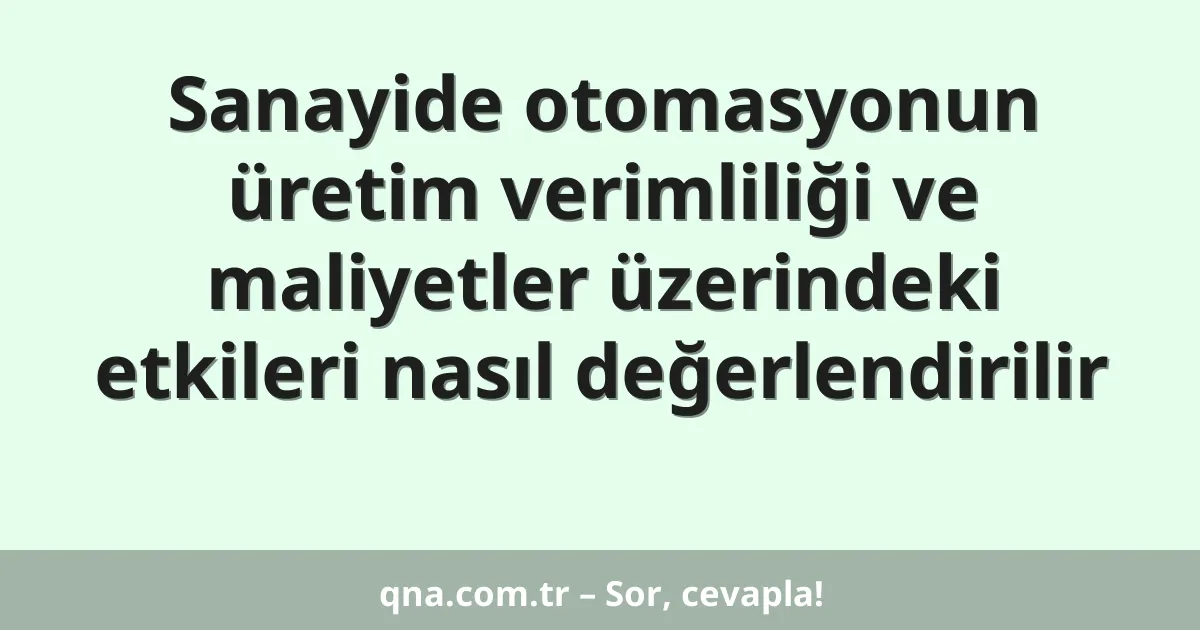 Sanayide otomasyonun üretim verimliliği ve maliyetler üzerindeki etkileri nasıl değerlendirilir
