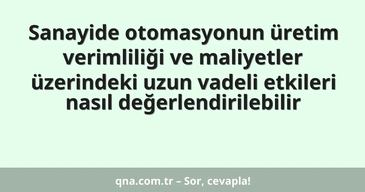 Sanayide otomasyonun üretim verimliliği ve maliyetler üzerindeki uzun vadeli etkileri nasıl değerlendirilebilir