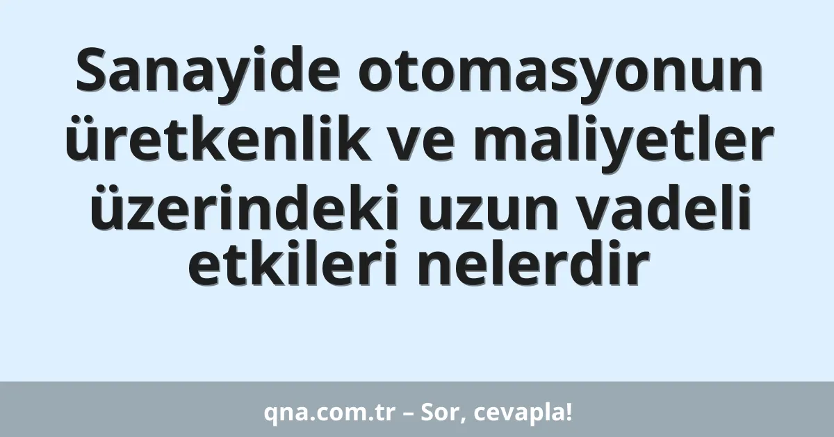 Sanayide otomasyonun üretkenlik ve maliyetler üzerindeki uzun vadeli etkileri nelerdir