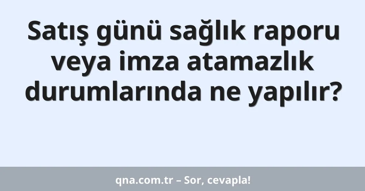 Satış günü sağlık raporu veya imza atamazlık durumlarında ne yapılır?