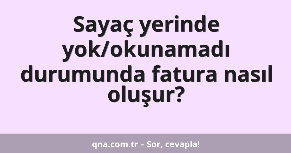Sayaç yerinde yok/okunamadı durumunda fatura nasıl oluşur?