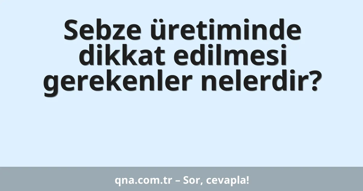 Sebze üretiminde dikkat edilmesi gerekenler nelerdir?