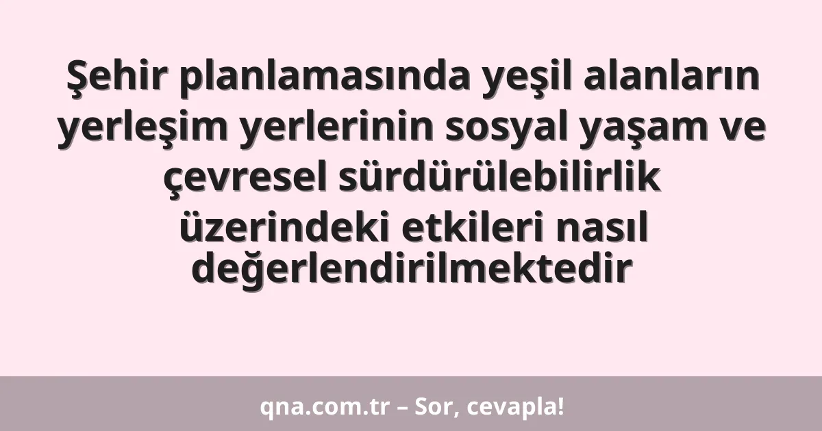 Şehir planlamasında yeşil alanların yerleşim yerlerinin sosyal yaşam ve çevresel sürdürülebilirlik üzerindeki etkileri nasıl değerlendirilmektedir