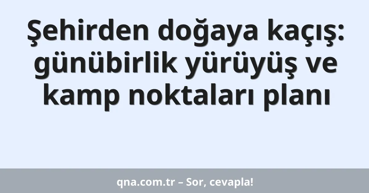 Şehirden doğaya kaçış: günübirlik yürüyüş ve kamp noktaları planı