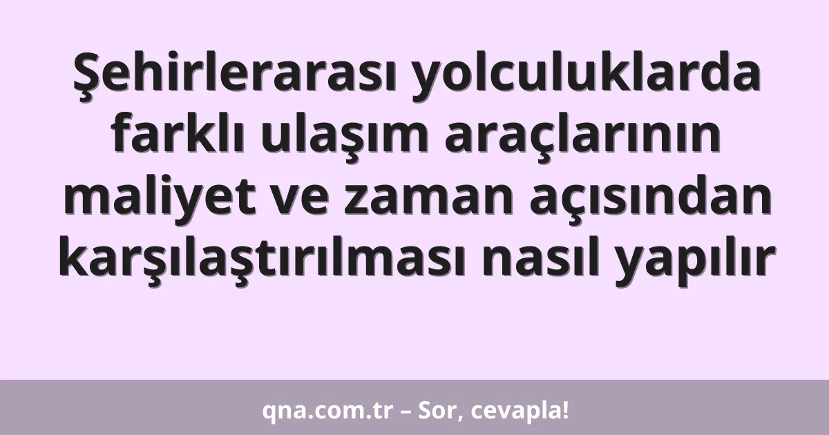 Şehirlerarası yolculuklarda farklı ulaşım araçlarının maliyet ve zaman açısından karşılaştırılması nasıl yapılır