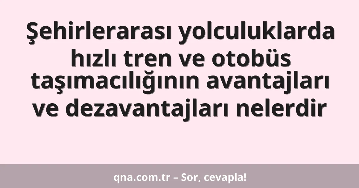 Şehirlerarası yolculuklarda hızlı tren ve otobüs taşımacılığının avantajları ve dezavantajları nelerdir