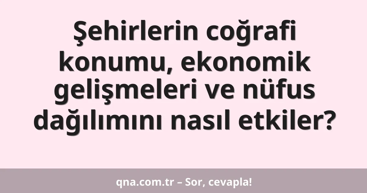 Şehirlerin coğrafi konumu, ekonomik gelişmeleri ve nüfus dağılımını nasıl etkiler?