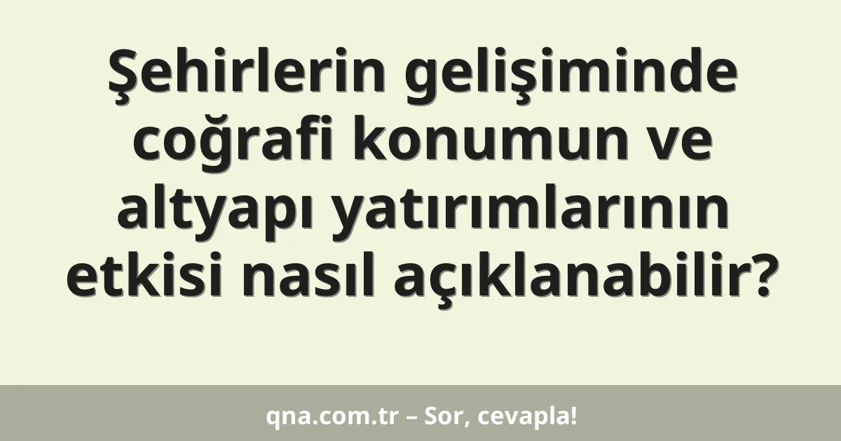 Şehirlerin gelişiminde coğrafi konumun ve altyapı yatırımlarının etkisi nasıl açıklanabilir?