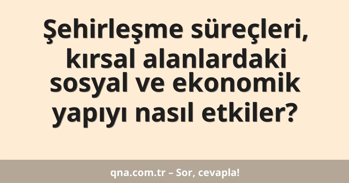 Şehirleşme süreçleri, kırsal alanlardaki sosyal ve ekonomik yapıyı nasıl etkiler?