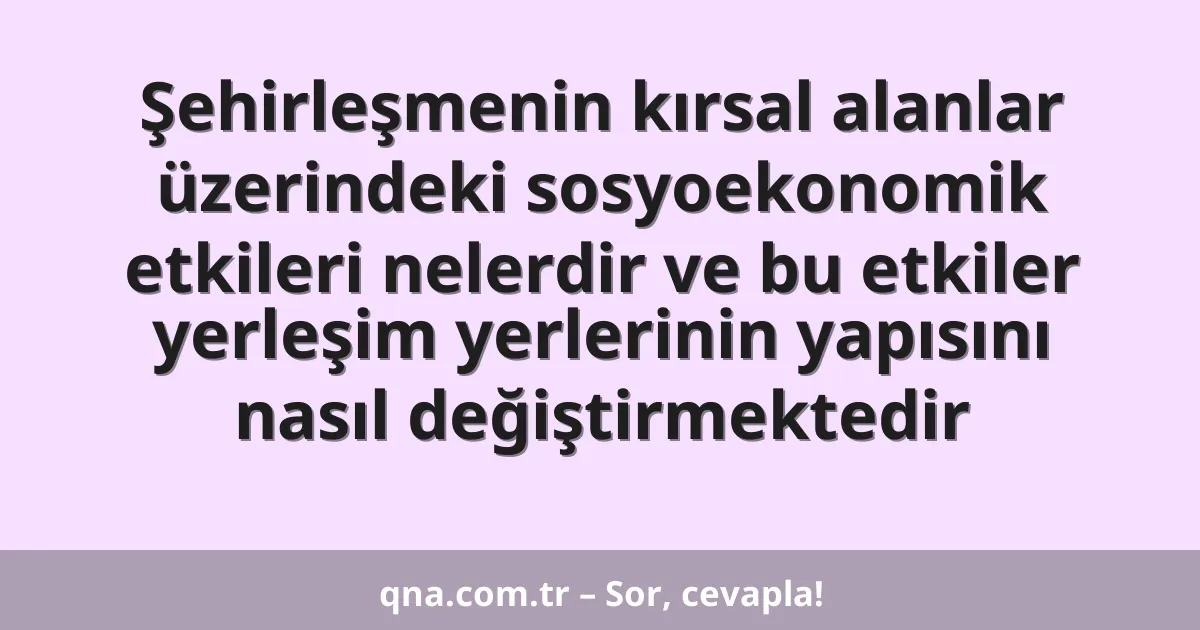 Şehirleşmenin kırsal alanlar üzerindeki sosyoekonomik etkileri nelerdir ve bu etkiler yerleşim yerlerinin yapısını nasıl değiştirmektedir