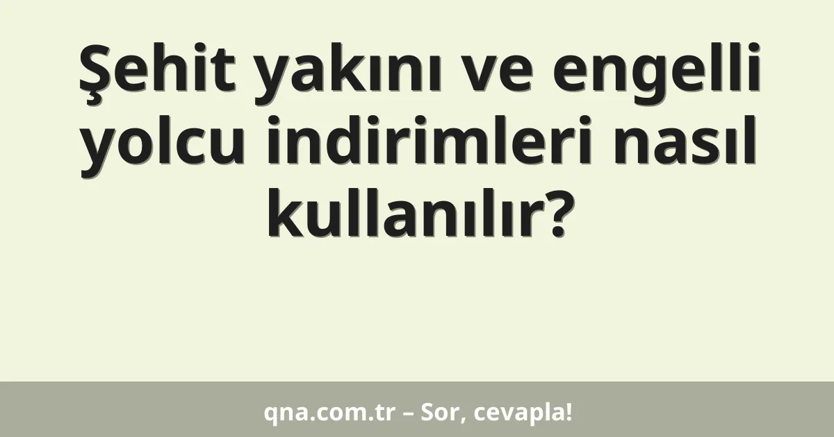 Şehit yakını ve engelli yolcu indirimleri nasıl kullanılır?