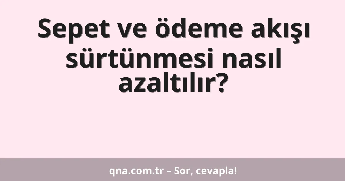 Sepet ve ödeme akışı sürtünmesi nasıl azaltılır?